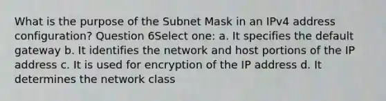 What is the purpose of the Subnet Mask in an IPv4 address configuration? Question 6Select one: a. It specifies the default gateway b. It identifies the network and host portions of the IP address c. It is used for encryption of the IP address d. It determines the network class