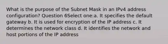 What is the purpose of the Subnet Mask in an IPv4 address configuration? Question 6Select one:a. It specifies the default gateway b. It is used for encryption of the IP address c. It determines the network class d. It identifies the network and host portions of the IP address