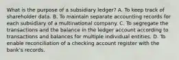 What is the purpose of a subsidiary ledger? A. To keep track of shareholder data. B. To maintain separate accounting records for each subsidiary of a multinational company. C. To segregate the transactions and the balance in the ledger account according to transactions and balances for multiple individual entities. D. To enable reconciliation of a checking account register with the bank's records.