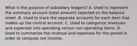 What is the purpose of subsidiary ledgers? A. Used to represent the summary account (total amount) reported on the balance sheet. B. Used to track the separate accounts for each item that makes up the control account. C. Used to categorize revenues and expenses into operating versus non-operating items. D. Used to summarize the revenue and expenses for the period in order to compute net income.