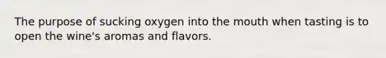 The purpose of sucking oxygen into the mouth when tasting is to open the wine's aromas and flavors.