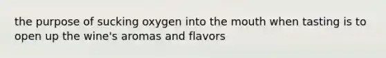 the purpose of sucking oxygen into <a href='https://www.questionai.com/knowledge/krBoWYDU6j-the-mouth' class='anchor-knowledge'>the mouth</a> when tasting is to open up the wine's aromas and flavors