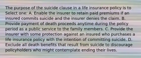 The purpose of the suicide clause in a life insurance policy is to Select one: A. Enable the insurer to retain paid premiums if an insured commits suicide and the insurer denies the claim. B. Provide payment of death proceeds anytime during the policy period as a public service to the family members. C. Provide the insurer with some protection against an insured who purchases a life insurance policy with the intention of committing suicide. D. Exclude all death benefits that result from suicide to discourage policyholders who might contemplate ending their lives.