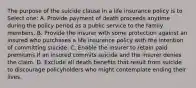 The purpose of the suicide clause in a life insurance policy is to Select one: A. Provide payment of death proceeds anytime during the policy period as a public service to the family members. B. Provide the insurer with some protection against an insured who purchases a life insurance policy with the intention of committing suicide. C. Enable the insurer to retain paid premiums if an insured commits suicide and the insurer denies the claim. D. Exclude all death benefits that result from suicide to discourage policyholders who might contemplate ending their lives.