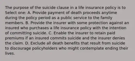 The purpose of the suicide clause in a life insurance policy is to Select one: A. Provide payment of death proceeds anytime during the policy period as a public service to the family members. B. Provide the insurer with some protection against an insured who purchases a life insurance policy with the intention of committing suicide. C. Enable the insurer to retain paid premiums if an insured commits suicide and the insurer denies the claim. D. Exclude all death benefits that result from suicide to discourage policyholders who might contemplate ending their lives.