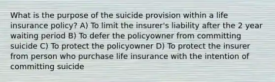 What is the purpose of the suicide provision within a life insurance policy? A) To limit the insurer's liability after the 2 year waiting period B) To defer the policyowner from committing suicide C) To protect the policyowner D) To protect the insurer from person who purchase life insurance with the intention of committing suicide