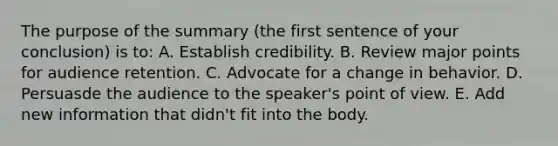 The purpose of the summary (the first sentence of your conclusion) is to: A. Establish credibility. B. Review major points for audience retention. C. Advocate for a change in behavior. D. Persuasde the audience to the speaker's point of view. E. Add new information that didn't fit into the body.