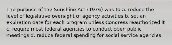 The purpose of the Sunshine Act (1976) was to a. reduce the level of legislative oversight of agency activities b. set an expiration date for each program unless Congress reauthorized it c. require most federal agencies to conduct open public meetings d. reduce federal spending for social service agencies