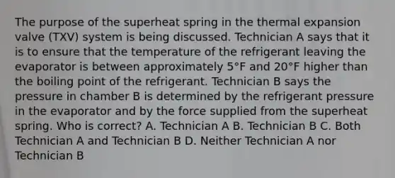 The purpose of the superheat spring in the thermal expansion valve (TXV) system is being discussed. Technician A says that it is to ensure that the temperature of the refrigerant leaving the evaporator is between approximately 5°F and 20°F higher than the boiling point of the refrigerant. Technician B says the pressure in chamber B is determined by the refrigerant pressure in the evaporator and by the force supplied from the superheat spring. Who is correct? A. Technician A B. Technician B C. Both Technician A and Technician B D. Neither Technician A nor Technician B