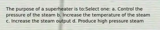 The purpose of a superheater is to:Select one: a. Control the pressure of the steam b. Increase the temperature of the steam c. Increase the steam output d. Produce high pressure steam