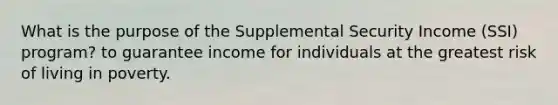 What is the purpose of the Supplemental Security Income (SSI) program? to guarantee income for individuals at the greatest risk of living in poverty.