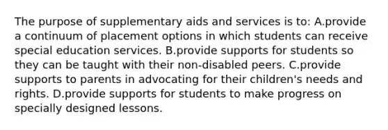 The purpose of supplementary aids and services is​ to: A.provide a continuum of placement options in which students can receive special education services. B.provide supports for students so they can be taught with their​ non-disabled peers. C.provide supports to parents in advocating for their​ children's needs and rights. D.provide supports for students to make progress on specially designed lessons.