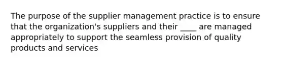 The purpose of the supplier management practice is to ensure that the organization's suppliers and their ____ are managed appropriately to support the seamless provision of quality products and services