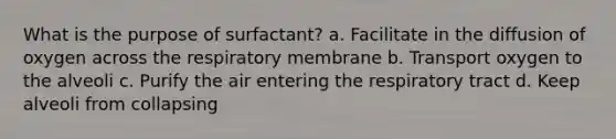 What is the purpose of surfactant? a. Facilitate in the diffusion of oxygen across the respiratory membrane b. Transport oxygen to the alveoli c. Purify the air entering the respiratory tract d. Keep alveoli from collapsing