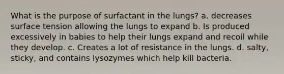 What is the purpose of surfactant in the lungs? a. decreases surface tension allowing the lungs to expand b. Is produced excessively in babies to help their lungs expand and recoil while they develop. c. Creates a lot of resistance in the lungs. d. salty, sticky, and contains lysozymes which help kill bacteria.