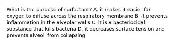 What is the purpose of surfactant? A. it makes it easier for oxygen to diffuse across the respiratory membrane B. it prevents inflammation in the alveolar walls C. it is a bacteriocidal substance that kills bacteria D. it decreases surface tension and prevents alveoli from collapsing