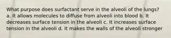 What purpose does surfactant serve in the alveoli of the lungs? a. It allows molecules to diffuse from alveoli into blood b. It decreases surface tension in the alveoli c. It increases surface tension in the alveoli d. It makes the walls of the alveoli stronger