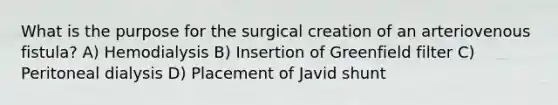 What is the purpose for the surgical creation of an arteriovenous fistula? A) Hemodialysis B) Insertion of Greenfield filter C) Peritoneal dialysis D) Placement of Javid shunt