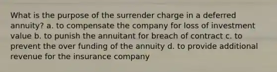 What is the purpose of the surrender charge in a deferred annuity? a. to compensate the company for loss of investment value b. to punish the annuitant for breach of contract c. to prevent the over funding of the annuity d. to provide additional revenue for the insurance company