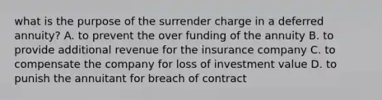 what is the purpose of the surrender charge in a deferred annuity? A. to prevent the over funding of the annuity B. to provide additional revenue for the insurance company C. to compensate the company for loss of investment value D. to punish the annuitant for breach of contract