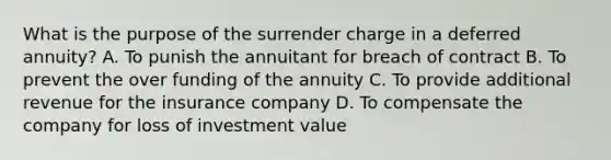 What is the purpose of the surrender charge in a deferred annuity? A. To punish the annuitant for breach of contract B. To prevent the over funding of the annuity C. To provide additional revenue for the insurance company D. To compensate the company for loss of investment value