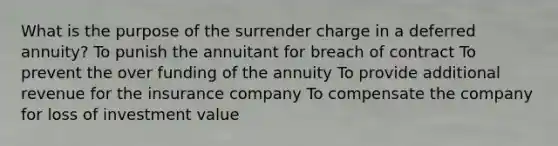 What is the purpose of the surrender charge in a deferred annuity? To punish the annuitant for breach of contract To prevent the over funding of the annuity To provide additional revenue for the insurance company To compensate the company for loss of investment value