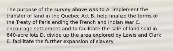 The purpose of the survey above was to A. implement the transfer of land in the Quebec Act B. help finalize the terms of the Treaty of Paris ending the French and Indian War C. encourage settlement and to facilitate the sale of land sold in 640-acre lots D. divide up the area explored by Lewis and Clark E. facilitate the further expansion of slavery