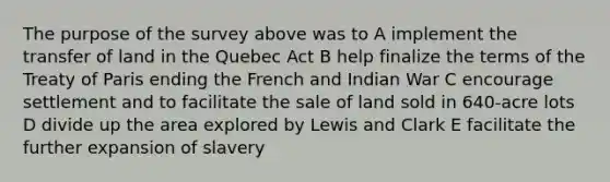 The purpose of the survey above was to A implement the transfer of land in the Quebec Act B help finalize the terms of the Treaty of Paris ending the French and Indian War C encourage settlement and to facilitate the sale of land sold in 640-acre lots D divide up the area explored by Lewis and Clark E facilitate the further expansion of slavery