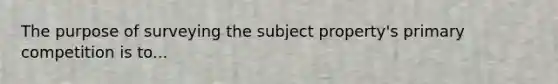 The purpose of surveying the subject property's primary competition is to...
