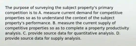 The purpose of surveying the subject property's primary competition is to A. measure current demand for competitive properties so as to understand the context of the subject property's performance. B. measure the current supply of competitive properties so as to complete a property productivity analysis. C. provide source data for quantitative analysis. D. provide source data for supply analysis.