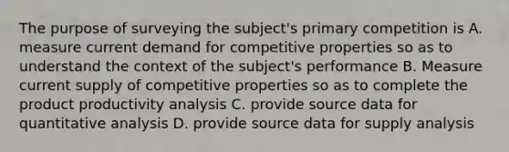 The purpose of surveying the subject's primary competition is A. measure current demand for competitive properties so as to understand the context of the subject's performance B. Measure current supply of competitive properties so as to complete the product productivity analysis C. provide source data for quantitative analysis D. provide source data for supply analysis