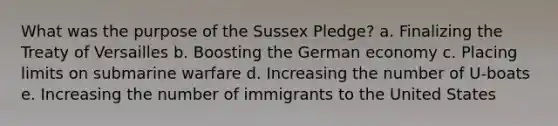 What was the purpose of the Sussex Pledge? a. Finalizing the Treaty of Versailles b. Boosting the German economy c. Placing limits on submarine warfare d. Increasing the number of U-boats e. Increasing the number of immigrants to the United States