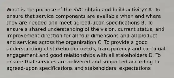 What is the purpose of the SVC obtain and build activity? A. To ensure that service components are available when and where they are needed and meet agreed-upon specifications B. To ensure a shared understanding of the vision, current status, and improvement direction for all four dimensions and all product and services across the organization C. To provide a good understanding of stakeholder needs, transparency and continual engagement and good relationships with all stakeholders D. To ensure that services are delivered and supported according to agreed-upon specifications and stakeholders' expectations