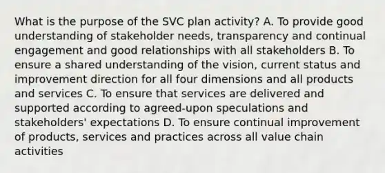 What is the purpose of the SVC plan activity? A. To provide good understanding of stakeholder needs, transparency and continual engagement and good relationships with all stakeholders B. To ensure a shared understanding of the vision, current status and improvement direction for all four dimensions and all products and services C. To ensure that services are delivered and supported according to agreed-upon speculations and stakeholders' expectations D. To ensure continual improvement of products, services and practices across all value chain activities