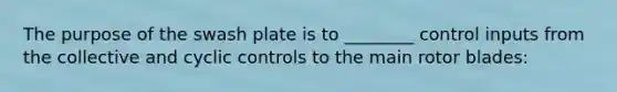 The purpose of the swash plate is to ________ control inputs from the collective and cyclic controls to the main rotor blades: