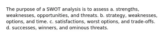 The purpose of a SWOT analysis is to assess a. strengths, weaknesses, opportunities, and threats. b. strategy, weaknesses, options, and time. c. satisfactions, worst options, and trade-offs. d. successes, winners, and ominous threats.