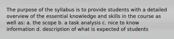 The purpose of the syllabus is to provide students with a detailed overview of the essential knowledge and skills in the course as well as: a. the scope b. a task analysis c. nice to know information d. description of what is expected of students