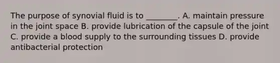 The purpose of synovial fluid is to​ ________. A. maintain pressure in the joint space B. provide lubrication of the capsule of the joint C. provide a blood supply to the surrounding tissues D. provide antibacterial protection