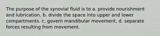 The purpose of the synovial fluid is to a. provide nourishment and lubrication. b. divide the space into upper and lower compartments. c. govern mandibular movement. d. separate forces resulting from movement.