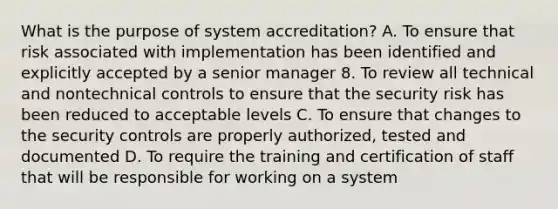 What is the purpose of system accreditation? A. To ensure that risk associated with implementation has been identified and explicitly accepted by a senior manager 8. To review all technical and nontechnical controls to ensure that the security risk has been reduced to acceptable levels C. To ensure that changes to the security controls are properly authorized, tested and documented D. To require the training and certification of staff that will be responsible for working on a system