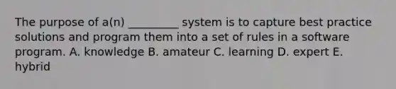 The purpose of​ a(n) _________ system is to capture best practice solutions and program them into a set of rules in a software program. A. knowledge B. amateur C. learning D. expert E. hybrid