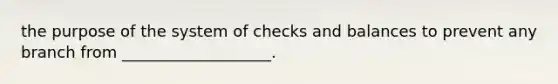 the purpose of the system of checks and balances to prevent any branch from ___________________.