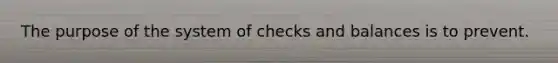 The purpose of the system of checks and balances is to prevent.