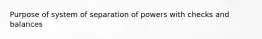 Purpose of system of separation of powers with checks and balances