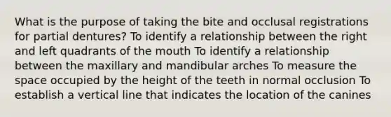 What is the purpose of taking the bite and occlusal registrations for partial dentures? To identify a relationship between the right and left quadrants of the mouth To identify a relationship between the maxillary and mandibular arches To measure the space occupied by the height of the teeth in normal occlusion To establish a vertical line that indicates the location of the canines