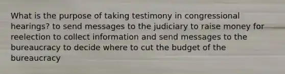 What is the purpose of taking testimony in congressional hearings? to send messages to the judiciary to raise money for reelection to collect information and send messages to the bureaucracy to decide where to cut the budget of the bureaucracy