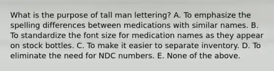 What is the purpose of tall man lettering? A. To emphasize the spelling differences between medications with similar names. B. To standardize the font size for medication names as they appear on stock bottles. C. To make it easier to separate inventory. D. To eliminate the need for NDC numbers. E. None of the above.