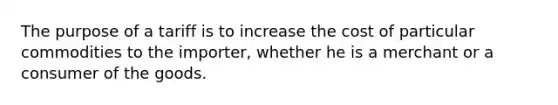 The purpose of a tariff is to increase the cost of particular commodities to the importer, whether he is a merchant or a consumer of the goods.