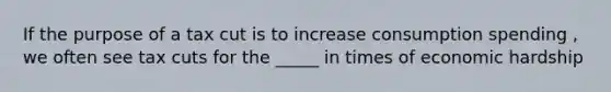 If the purpose of a tax cut is to increase consumption spending , we often see tax cuts for the _____ in times of economic hardship