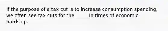 If the purpose of a tax cut is to increase consumption spending, we often see tax cuts for the _____ in times of economic hardship.